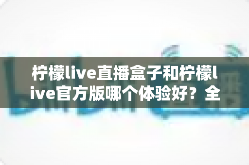 柠檬live直播盒子和柠檬live官方版哪个体验好?全方位深度对比评测,帮你找到最适合自己的观看方式 柠檬live直播盒子和柠檬live官方版哪个体验好?全方位深度对比评测,帮你找到最适合自己的观看方式