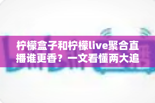 柠檬盒子和柠檬live聚合直播谁更香？一文看懂两大追播神器的真实差距