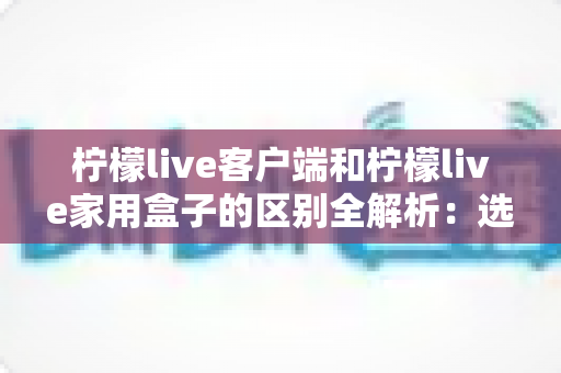 柠檬live客户端和柠檬live家用盒子的区别全解析：选对观看方式，让家庭娱乐体验翻倍