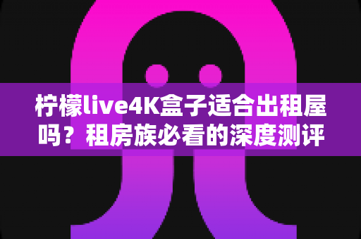 柠檬live4K盒子适合出租屋吗？租房族必看的深度测评与选购指南