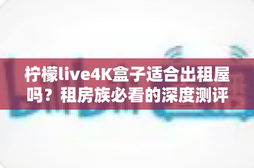柠檬live4K盒子适合出租屋吗？租房族必看的深度测评与选购指南