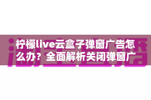 柠檬live云盒子弹窗广告怎么办?全面解析关闭弹窗广告的实用方法与预防技巧 柠檬live云盒子弹窗广告怎么办?全面解析关闭弹窗广告的实用方法与预防技巧
