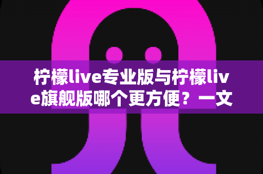 柠檬live专业版与柠檬live旗舰版哪个更方便？一文看懂两款版本的核心差异与选购指南