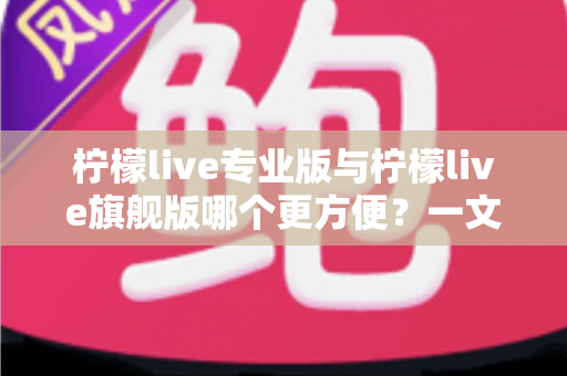 柠檬live专业版与柠檬live旗舰版哪个更方便？一文看懂两款版本的核心差异与选购指南