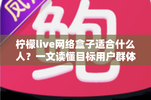 柠檬live网络盒子适合什么人?一文读懂目标用户群体与使用场景全解析 柠檬live网络盒子适合什么人?一文读懂目标用户群体与使用场景全解析