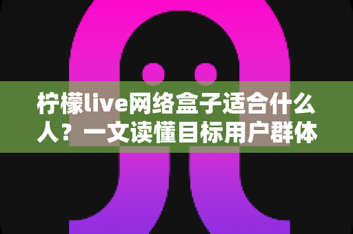 柠檬live网络盒子适合什么人?一文读懂目标用户群体与使用场景全解析 柠檬live网络盒子适合什么人?一文读懂目标用户群体与使用场景全解析