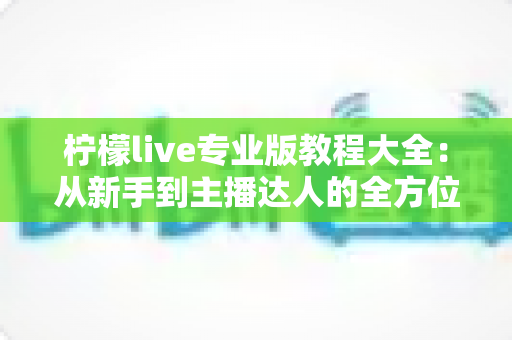 柠檬live专业版教程大全:从新手到主播达人的全方位实战指南 柠檬live专业版教程大全:从新手到主播达人的全方位实战指南
