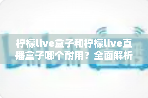 柠檬live盒子和柠檬live直播盒子哪个耐用？全面解析帮你选出更耐用的那一款
