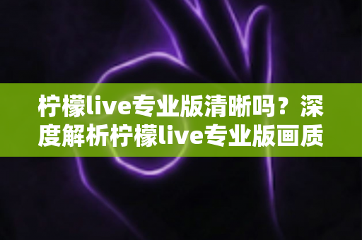 柠檬live专业版清晰吗?深度解析柠檬live专业版画质表现与使用体验 柠檬live专业版清晰吗?深度解析柠檬live专业版画质表现与使用体验