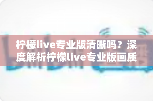 柠檬live专业版清晰吗?深度解析柠檬live专业版画质表现与使用体验 柠檬live专业版清晰吗?深度解析柠檬live专业版画质表现与使用体验