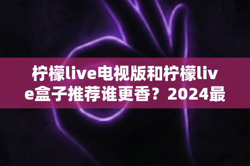 柠檬live电视版和柠檬live盒子推荐谁更香?2024最全对比选购指南,看完不花冤枉钱 柠檬live电视版和柠檬live盒子推荐谁更香?2024最全对比选购指南,看完不花冤枉钱