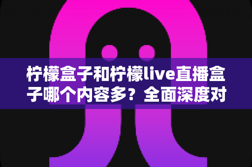 柠檬盒子和柠檬live直播盒子哪个内容多?全面深度对比分析,帮你选对最适合自己的观影直播神器 柠檬盒子和柠檬live直播盒子哪个内容多?全面深度对比分析,帮你选对最适合自己的观影直播神器