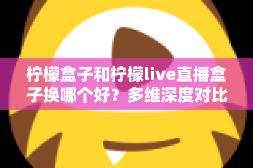 柠檬盒子和柠檬live直播盒子换哪个好?多维深度对比帮你选对不选贵 柠檬盒子和柠檬live直播盒子换哪个好?多维深度对比帮你选对不选贵