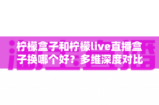 柠檬盒子和柠檬live直播盒子换哪个好?多维深度对比帮你选对不选贵 柠檬盒子和柠檬live直播盒子换哪个好?多维深度对比帮你选对不选贵