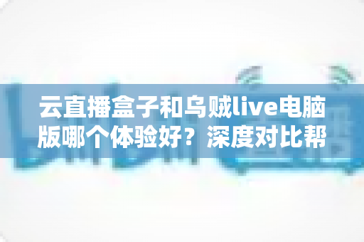 云直播盒子和乌贼live电脑版哪个体验好？深度对比帮你选出最适合的直播工具