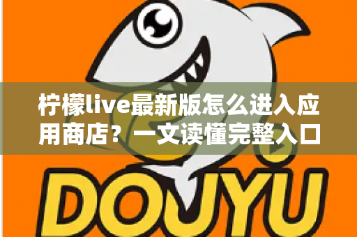 柠檬live最新版怎么进入应用商店？一文读懂完整入口路径与实用技巧