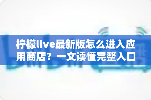 柠檬live最新版怎么进入应用商店？一文读懂完整入口路径与实用技巧