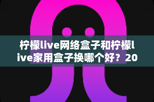 柠檬live网络盒子和柠檬live家用盒子换哪个好?2025超全对比选购指南,看完不再纠结 柠檬live网络盒子和柠檬live家用盒子换哪个好?2025超全对比选购指南,看完不再纠结