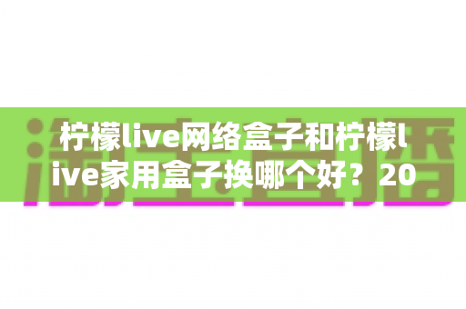 柠檬live网络盒子和柠檬live家用盒子换哪个好?2025超全对比选购指南,看完不再纠结 柠檬live网络盒子和柠檬live家用盒子换哪个好?2025超全对比选购指南,看完不再纠结