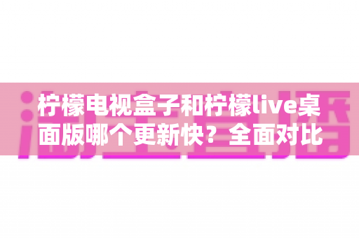 柠檬电视盒子和柠檬live桌面版哪个更新快？全面对比分析与用户选择指南