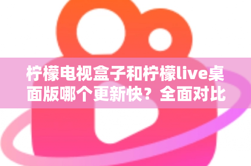 柠檬电视盒子和柠檬live桌面版哪个更新快？全面对比分析与用户选择指南