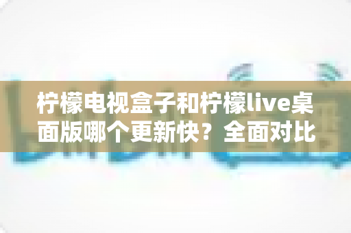 柠檬电视盒子和柠檬live桌面版哪个更新快？全面对比分析与用户选择指南