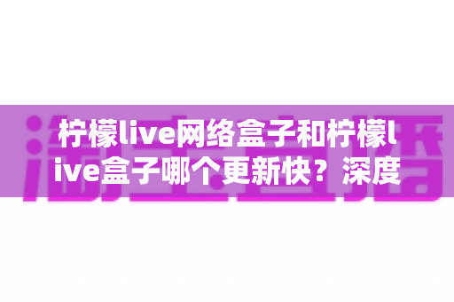 柠檬live网络盒子和柠檬live盒子哪个更新快?深度对比解析与实用选择指南 柠檬live网络盒子和柠檬live盒子哪个更新快?深度对比解析与实用选择指南