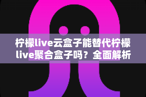 柠檬live云盒子能替代柠檬live聚合盒子吗？全面解析两款盒子的功能差异与选购指南