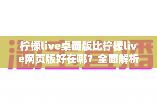 柠檬live桌面版比柠檬live网页版好在哪？全面解析桌面端的核心优势与使用体验