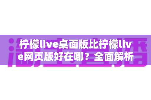柠檬live桌面版比柠檬live网页版好在哪？全面解析桌面端的核心优势与使用体验