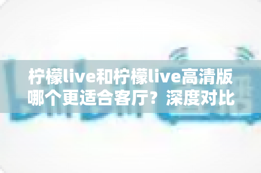 柠檬live和柠檬live高清版哪个更适合客厅？深度对比帮你选出最佳观影方案