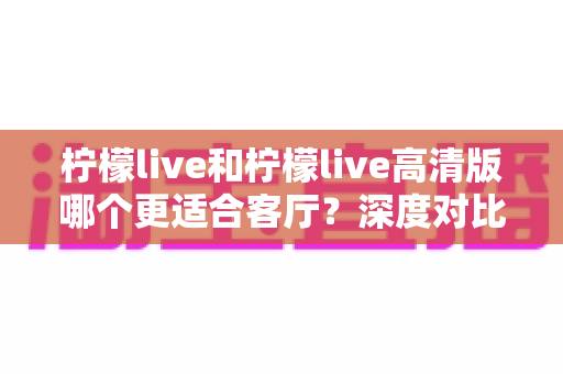 柠檬live和柠檬live高清版哪个更适合客厅？深度对比帮你选出最佳观影方案