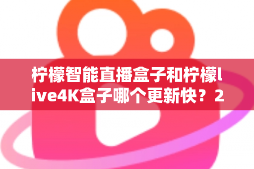 柠檬智能直播盒子和柠檬live4K盒子哪个更新快？2025最新深度对比解析，帮你选对不踩坑