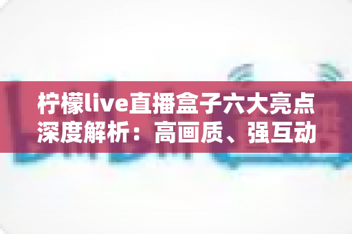 柠檬live直播盒子六大亮点深度解析：高画质、强互动、多端同步，直播新体验一触即达