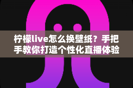 柠檬live怎么换壁纸？手把手教你打造个性化直播体验