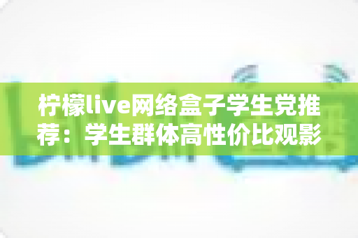 柠檬live网络盒子学生党推荐：学生群体高性价比观影追剧实用指南