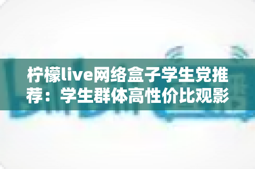 柠檬live网络盒子学生党推荐：学生群体高性价比观影追剧实用指南