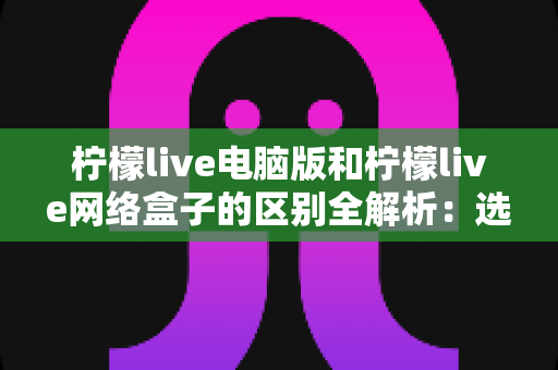 柠檬live电脑版和柠檬live网络盒子的区别全解析：选对版本才能畅享高清直播体验