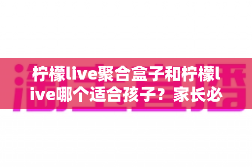 柠檬live聚合盒子和柠檬live哪个适合孩子?家长必读的全面对比与安全观看指南 柠檬live聚合盒子和柠檬live哪个适合孩子?家长必读的全面对比与安全观看指南