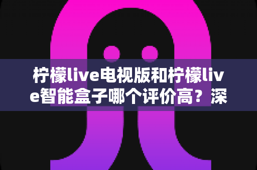 柠檬live电视版和柠檬live智能盒子哪个评价高？深度口碑对比与选购指南