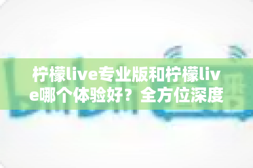 柠檬live专业版和柠檬live哪个体验好?全方位深度对比测评,帮你找到最适合自己的版本 柠檬live专业版和柠檬live哪个体验好?全方位深度对比测评,帮你找到最适合自己的版本