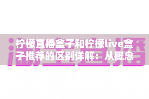 柠檬直播盒子和柠檬live盒子推荐的区别详解：从概念认知到理性选购的完整指南