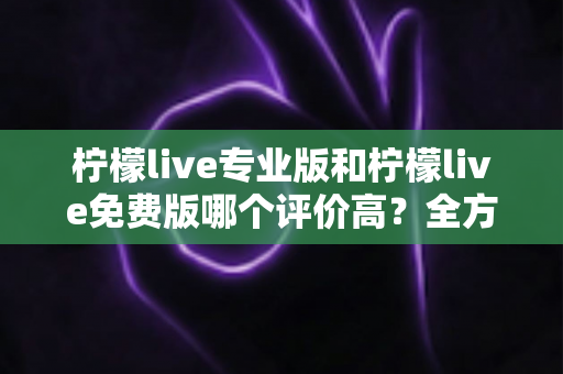 柠檬live专业版和柠檬live免费版哪个评价高?全方位对比测评与用户口碑深度解析 柠檬live专业版和柠檬live免费版哪个评价高?全方位对比测评与用户口碑深度解析