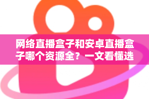 网络直播盒子和安卓直播盒子哪个资源全？一文看懂选机不踩坑