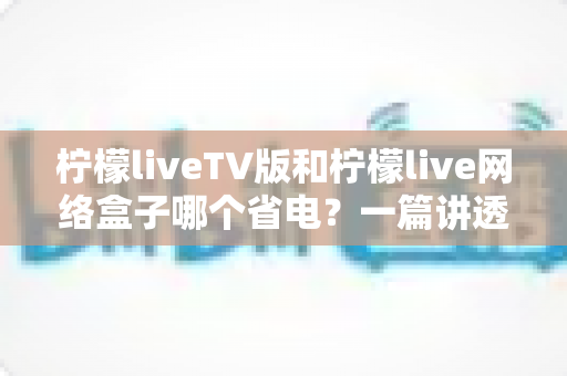 柠檬liveTV版和柠檬live网络盒子哪个省电？一篇讲透功耗差异与选购指南的实用评测