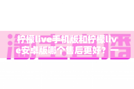柠檬live手机版和柠檬live安卓版哪个售后更好?一文读懂售后服务差异与选择技巧 柠檬live手机版和柠檬live安卓版哪个售后更好?一文读懂售后服务差异与选择技巧