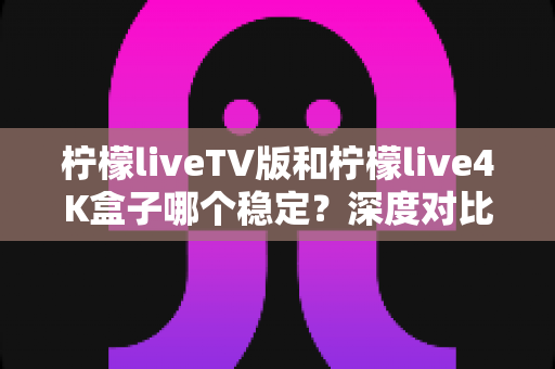 柠檬liveTV版和柠檬live4K盒子哪个稳定?深度对比分析与实用选购指南 柠檬liveTV版和柠檬live4K盒子哪个稳定?深度对比分析与实用选购指南