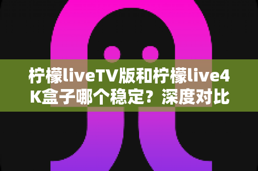柠檬liveTV版和柠檬live4K盒子哪个稳定?深度对比分析与实用选购指南 柠檬liveTV版和柠檬live4K盒子哪个稳定?深度对比分析与实用选购指南