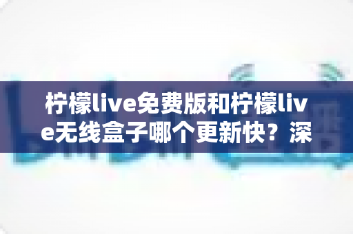 柠檬live免费版和柠檬live无线盒子哪个更新快？深度对比解析与选购指南