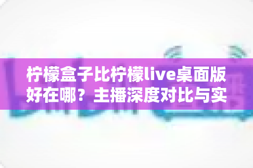 柠檬盒子比柠檬live桌面版好在哪？主播深度对比与实用选购指南